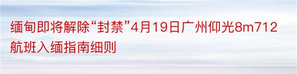 缅甸即将解除“封禁”4月19日广州仰光8m712航班入缅指南细则