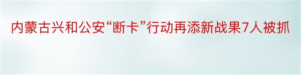 内蒙古兴和公安“断卡”行动再添新战果7人被抓