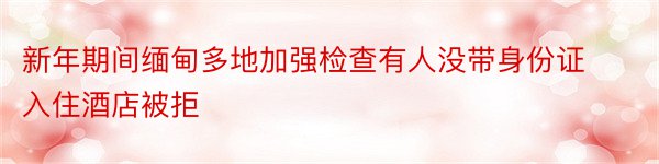 新年期间缅甸多地加强检查有人没带身份证入住酒店被拒