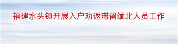 福建水头镇开展入户劝返滞留缅北人员工作