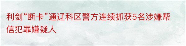 利剑“断卡”通辽科区警方连续抓获5名涉嫌帮信犯罪嫌疑人