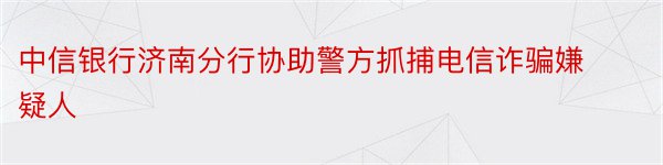 中信银行济南分行协助警方抓捕电信诈骗嫌疑人