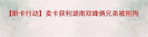 【断卡行动】卖卡获利湖南双峰俩兄弟被刑拘