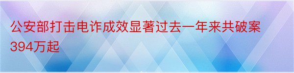 公安部打击电诈成效显著过去一年来共破案394万起