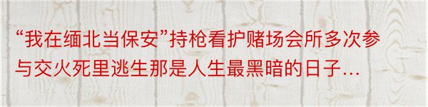 “我在缅北当保安”持枪看护赌场会所多次参与交火死里逃生那是人生最黑暗的日子…