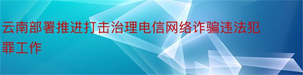 云南部署推进打击治理电信网络诈骗违法犯罪工作