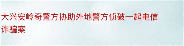 大兴安岭奇警方协助外地警方侦破一起电信诈骗案