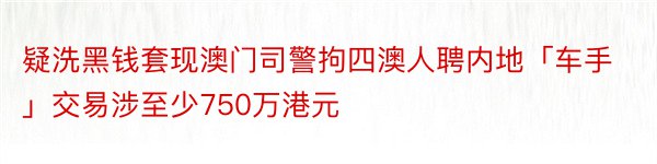 疑洗黑钱套现澳门司警拘四澳人聘内地「车手」交易涉至少750万港元