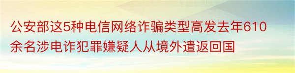 公安部这5种电信网络诈骗类型高发去年610余名涉电诈犯罪嫌疑人从境外遣返回国