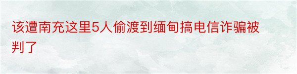 该遭南充这里5人偷渡到缅甸搞电信诈骗被判了