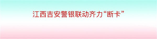 江西吉安警银联动齐力“断卡”