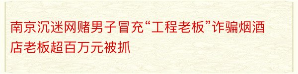 南京沉迷网赌男子冒充“工程老板”诈骗烟酒店老板超百万元被抓