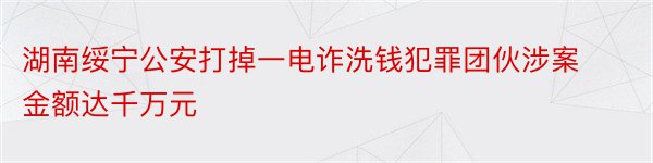 湖南绥宁公安打掉一电诈洗钱犯罪团伙涉案金额达千万元