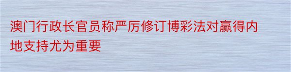 澳门行政长官员称严厉修订博彩法对赢得内地支持尤为重要