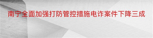 南宁全面加强打防管控措施电诈案件下降三成