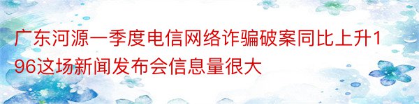 广东河源一季度电信网络诈骗破案同比上升196这场新闻发布会信息量很大