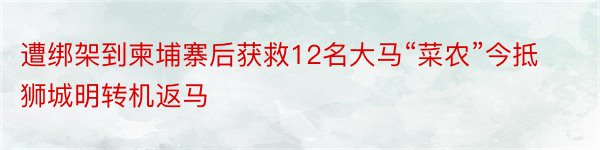 遭绑架到柬埔寨后获救12名大马“菜农”今抵狮城明转机返马