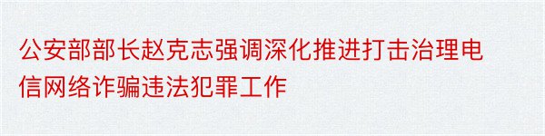 公安部部长赵克志强调深化推进打击治理电信网络诈骗违法犯罪工作