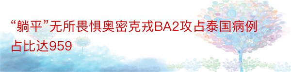 “躺平”无所畏惧奥密克戎BA2攻占泰国病例占比达959