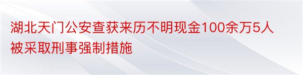 湖北天门公安查获来历不明现金100余万5人被采取刑事强制措施