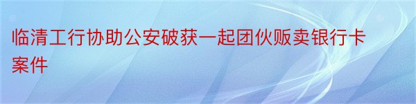 临清工行协助公安破获一起团伙贩卖银行卡案件