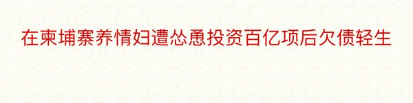 在柬埔寨养情妇遭怂恿投资百亿项后欠债轻生