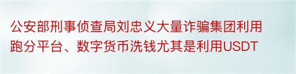 公安部刑事侦查局刘忠义大量诈骗集团利用跑分平台、数字货币洗钱尤其是利用USDT