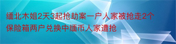 缅北木姐2天3起抢劫案一户人家被抢走2个保险箱两户兑换中缅币人家遭抢