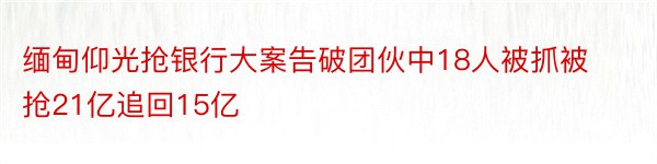 缅甸仰光抢银行大案告破团伙中18人被抓被抢21亿追回15亿