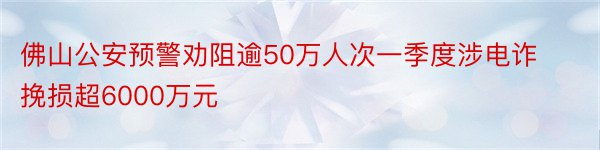 佛山公安预警劝阻逾50万人次一季度涉电诈挽损超6000万元