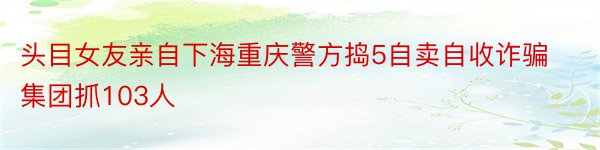 头目女友亲自下海重庆警方捣5自卖自收诈骗集团抓103人