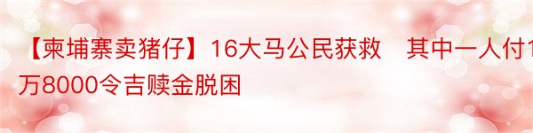 【柬埔寨卖猪仔】16大马公民获救　其中一人付1万8000令吉赎金脱困