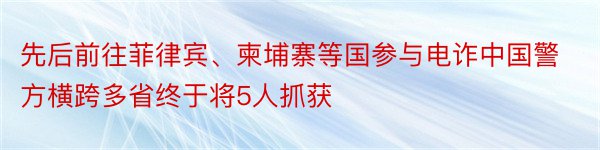 先后前往菲律宾、柬埔寨等国参与电诈中国警方横跨多省终于将5人抓获