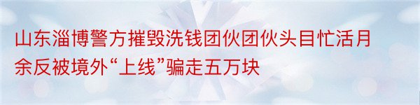 山东淄博警方摧毁洗钱团伙团伙头目忙活月余反被境外“上线”骗走五万块