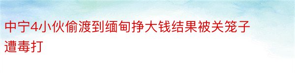 中宁4小伙偷渡到缅甸挣大钱结果被关笼子遭毒打