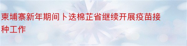 柬埔寨新年期间卜迭棉芷省继续开展疫苗接种工作