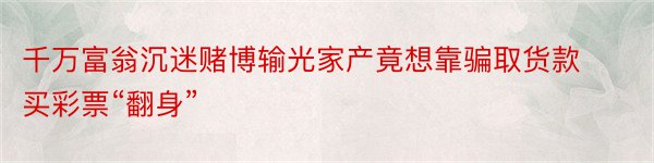 千万富翁沉迷赌博输光家产竟想靠骗取货款买彩票“翻身”