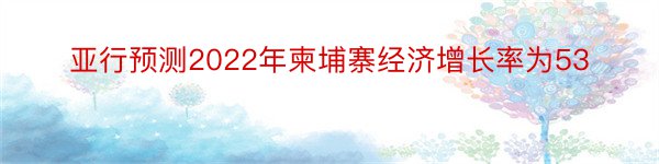 亚行预测2022年柬埔寨经济增长率为53