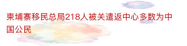 柬埔寨移民总局218人被关遣返中心多数为中国公民