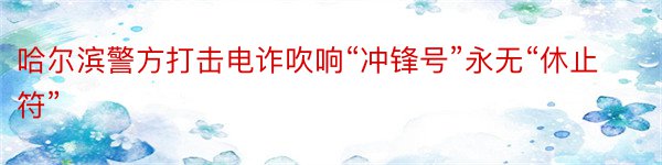 哈尔滨警方打击电诈吹响“冲锋号”永无“休止符”