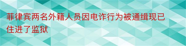 菲律宾两名外籍人员因电诈行为被通缉现已住进了监狱