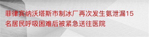 菲律宾纳沃塔斯市制冰厂再次发生氨泄漏15名居民呼吸困难后被紧急送往医院