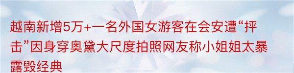 越南新增5万+一名外国女游客在会安遭“抨击”因身穿奥黛大尺度拍照网友称小姐姐太暴露毁经典