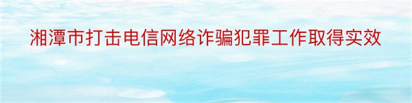 湘潭市打击电信网络诈骗犯罪工作取得实效