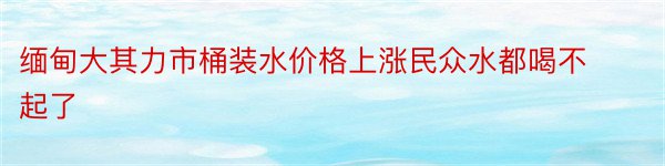 缅甸大其力市桶装水价格上涨民众水都喝不起了