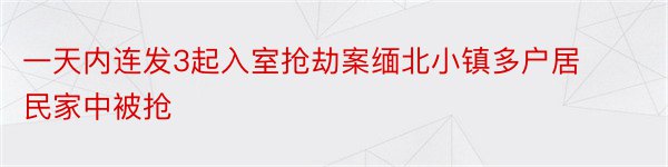 一天内连发3起入室抢劫案缅北小镇多户居民家中被抢