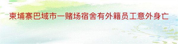 柬埔寨巴域市一赌场宿舍有外籍员工意外身亡