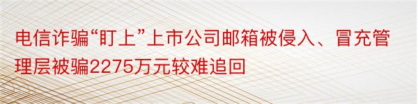 电信诈骗“盯上”上市公司邮箱被侵入、冒充管理层被骗2275万元较难追回