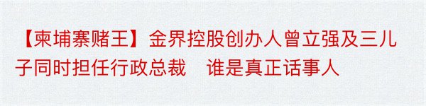 【柬埔寨赌王】金界控股创办人曾立强及三儿子同时担任行政总裁　谁是真正话事人