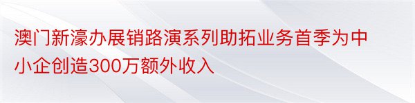 澳门新濠办展销路演系列助拓业务首季为中小企创造300万额外收入